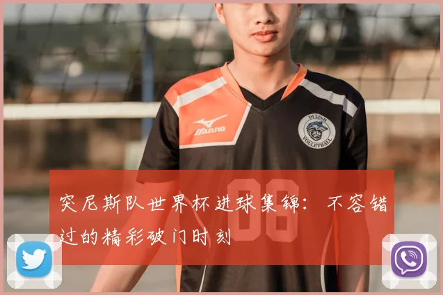 突尼斯队世界杯进球集锦：不容错过的精彩破门时刻