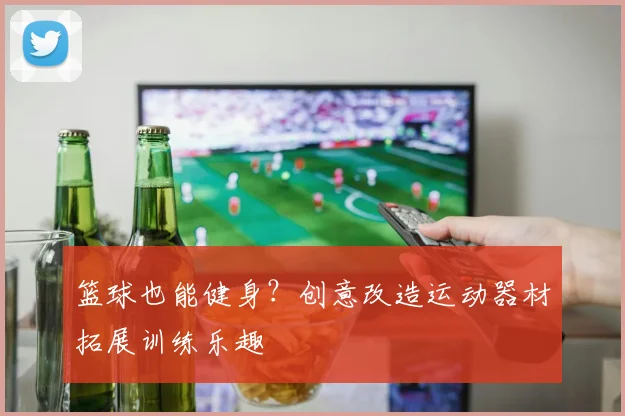 篮球也能健身？创意改造运动器材拓展训练乐趣