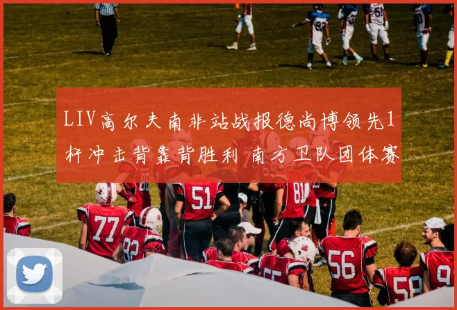 LIV高尔夫南非站战报德尚博领先1杆冲击背靠背胜利 南方卫队团体赛领先