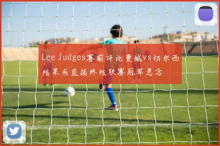 Lee Judges赛前评论曼城vs切尔西结果或直接终结联赛冠军悬念